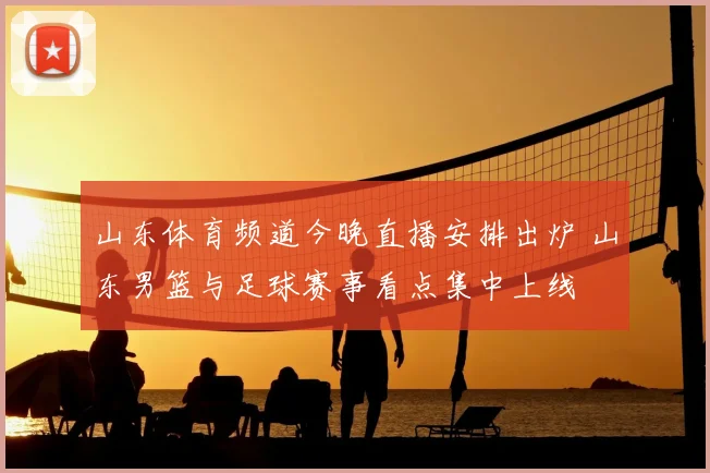 山东体育频道今晚直播安排出炉 山东男篮与足球赛事看点集中上线
