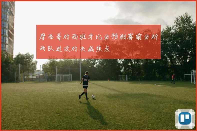 摩洛哥对西班牙比分预测赛前分析两队进攻对决成焦点