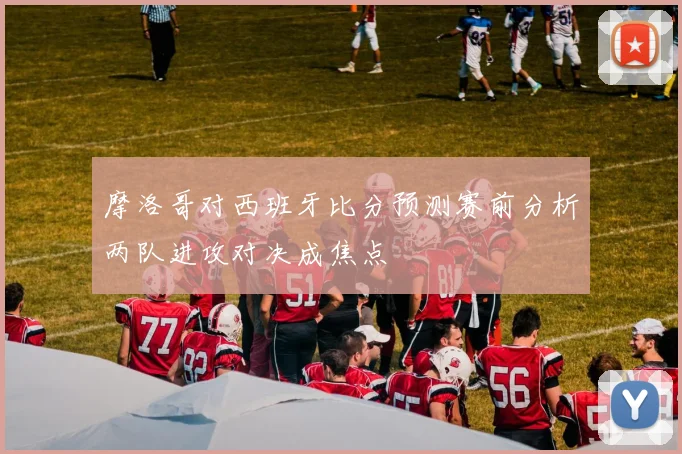 摩洛哥对西班牙比分预测赛前分析两队进攻对决成焦点