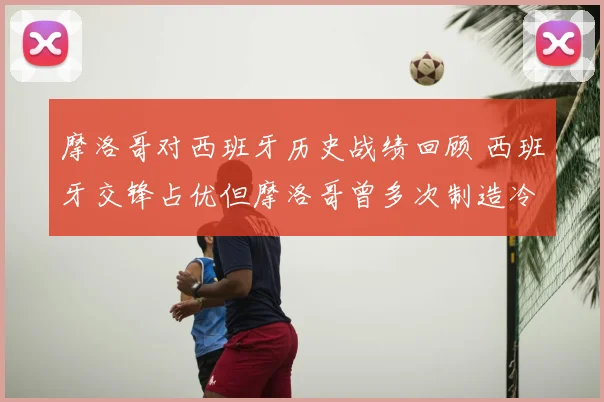 摩洛哥对西班牙历史战绩回顾 西班牙交锋占优但摩洛哥曾多次制造冷门