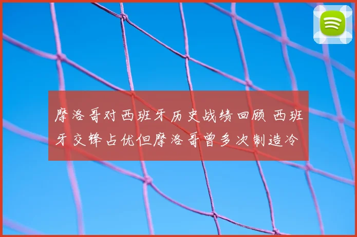 摩洛哥对西班牙历史战绩回顾 西班牙交锋占优但摩洛哥曾多次制造冷门